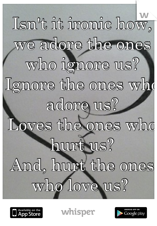 Isn't it ironic how, we adore the ones who ignore us?
Ignore the ones who adore us?
Loves the ones who hurt us?
And, hurt the ones who love us? 