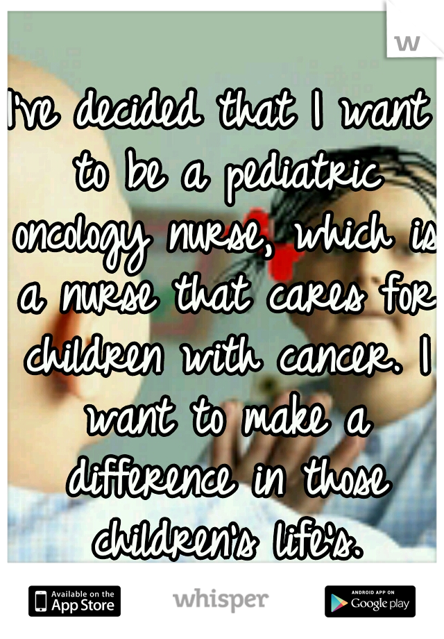 I've decided that I want to be a pediatric oncology nurse, which is a nurse that cares for children with cancer. I want to make a difference in those children's life's.
