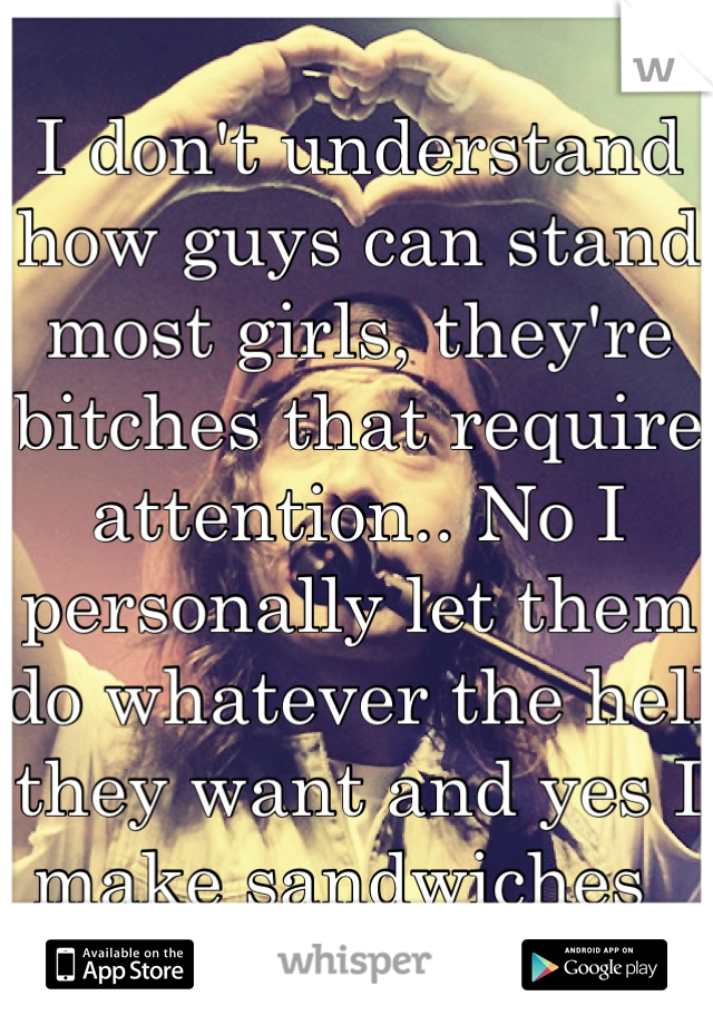I don't understand how guys can stand most girls, they're bitches that require attention.. No I personally let them do whatever the hell they want and yes I make sandwiches  