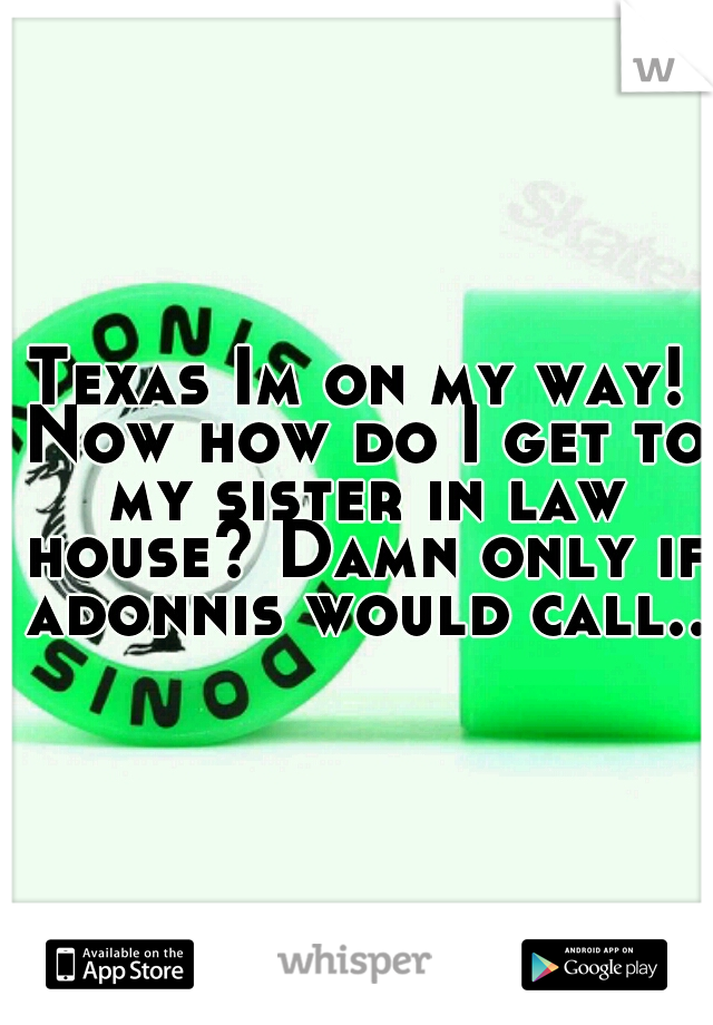 Texas Im on my way! Now how do I get to my sister in law house? Damn only if adonnis would call..