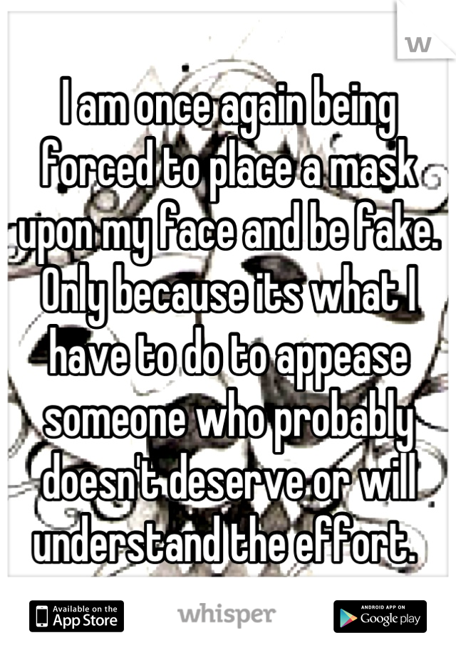 I am once again being forced to place a mask upon my face and be fake. Only because its what I have to do to appease someone who probably doesn't deserve or will understand the effort. 