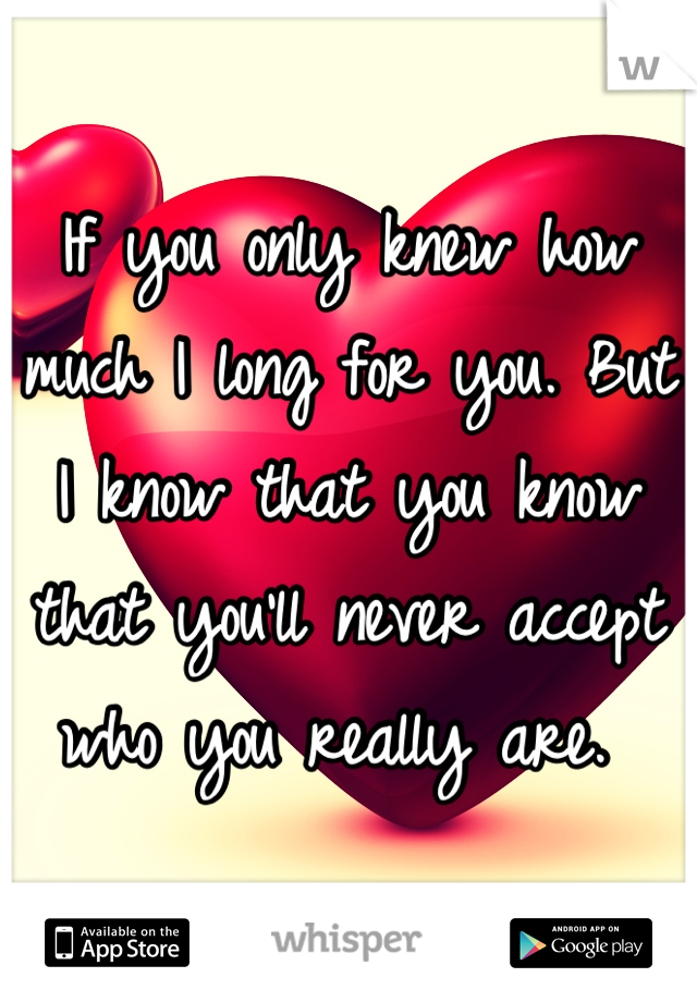 If you only knew how much I long for you. But I know that you know that you'll never accept who you really are. 