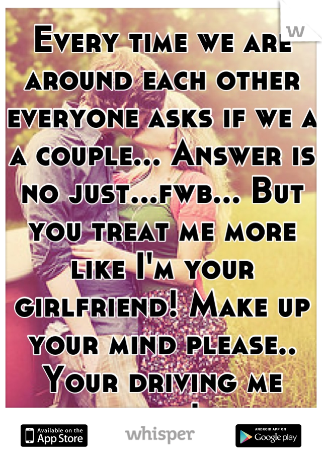 Every time we are around each other everyone asks if we a a couple... Answer is no just...fwb... But you treat me more like I'm your girlfriend! Make up your mind please.. Your driving me nuts!