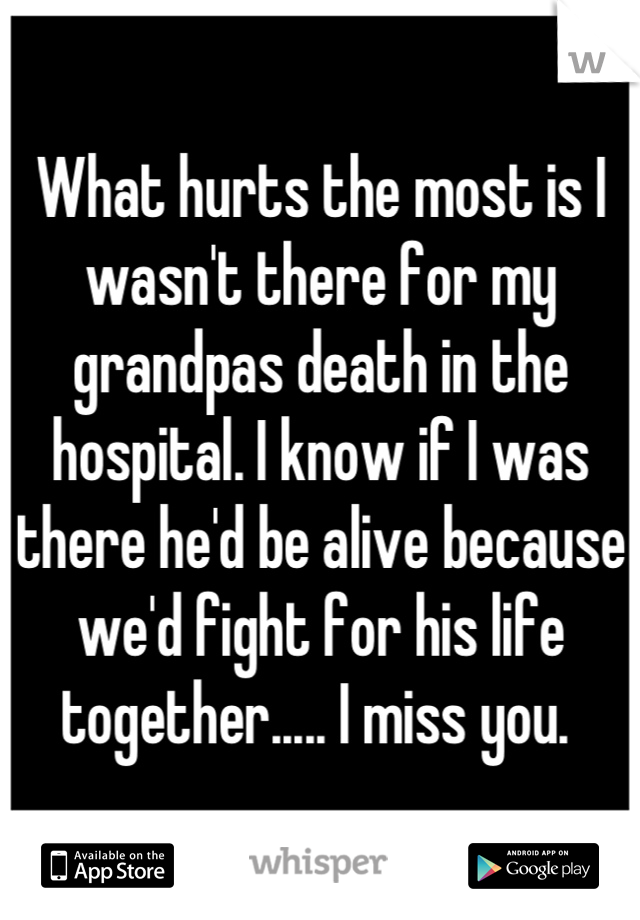 What hurts the most is I wasn't there for my grandpas death in the hospital. I know if I was there he'd be alive because we'd fight for his life together..... I miss you. 