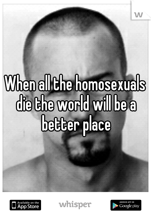 When all the homosexuals die the world will be a better place