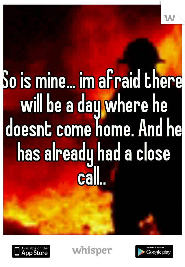 So is mine... im afraid there will be a day where he doesnt come home. And he has already had a close call.. 