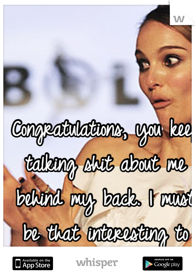 Congratulations, you keep talking shit about me behind my back. I must be that interesting to you then.