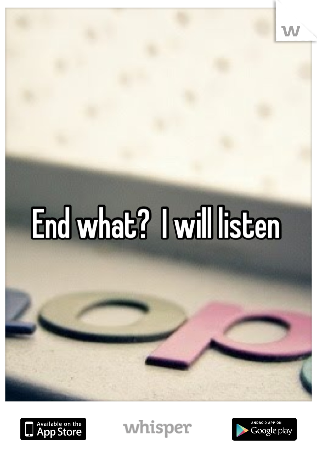 End what?  I will listen 