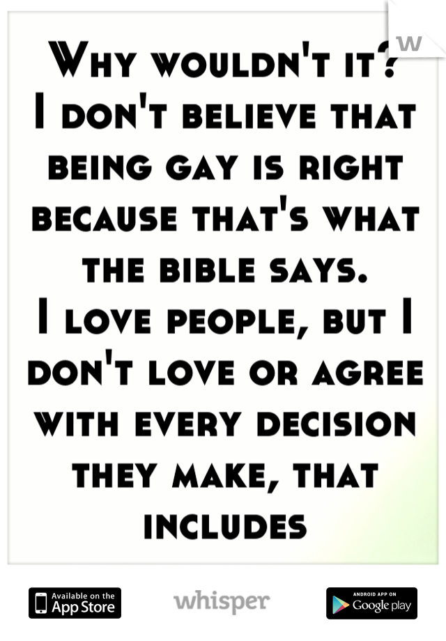 Why wouldn't it? 
I don't believe that being gay is right because that's what the bible says.  
I love people, but I don't love or agree with every decision they make, that includes homosexuality. 