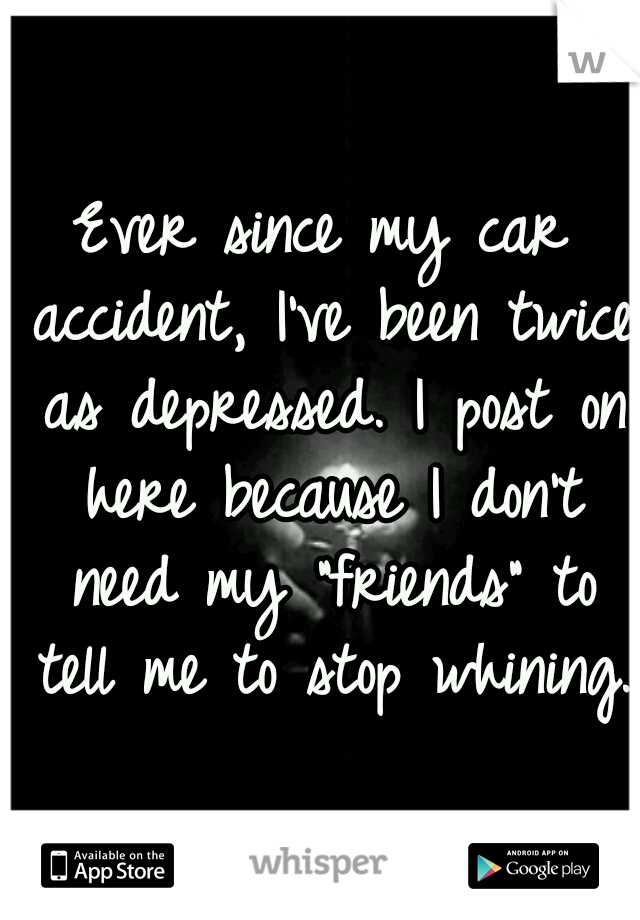 Ever since my car accident, I've been twice as depressed. I post on here because I don't need my "friends" to tell me to stop whining.