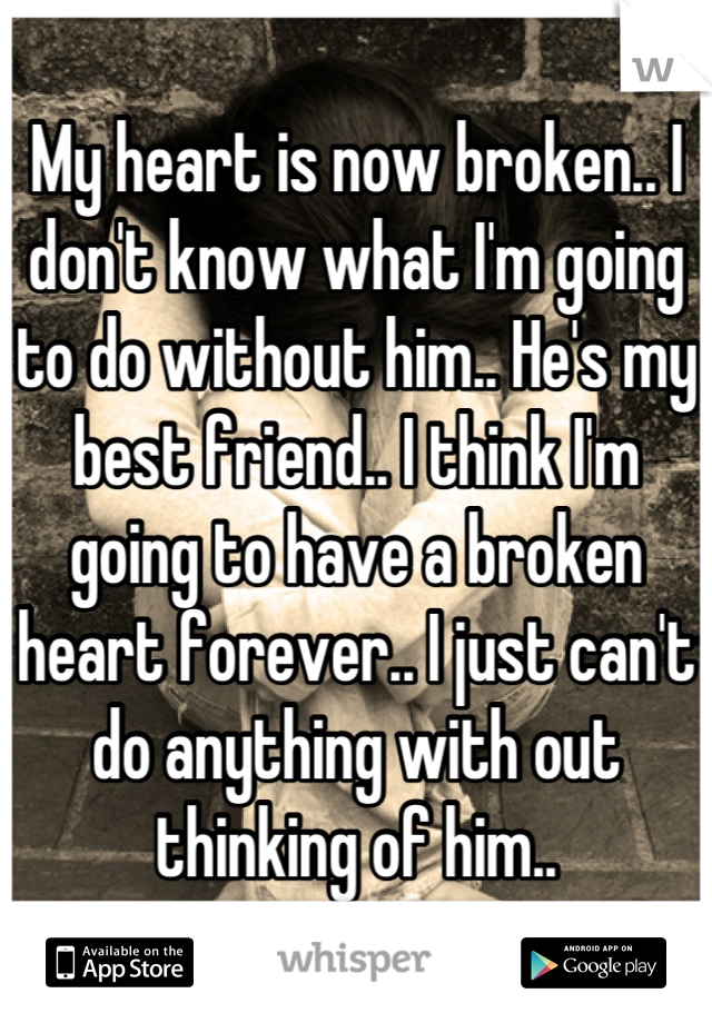 My heart is now broken.. I don't know what I'm going to do without him.. He's my best friend.. I think I'm going to have a broken heart forever.. I just can't do anything with out thinking of him..