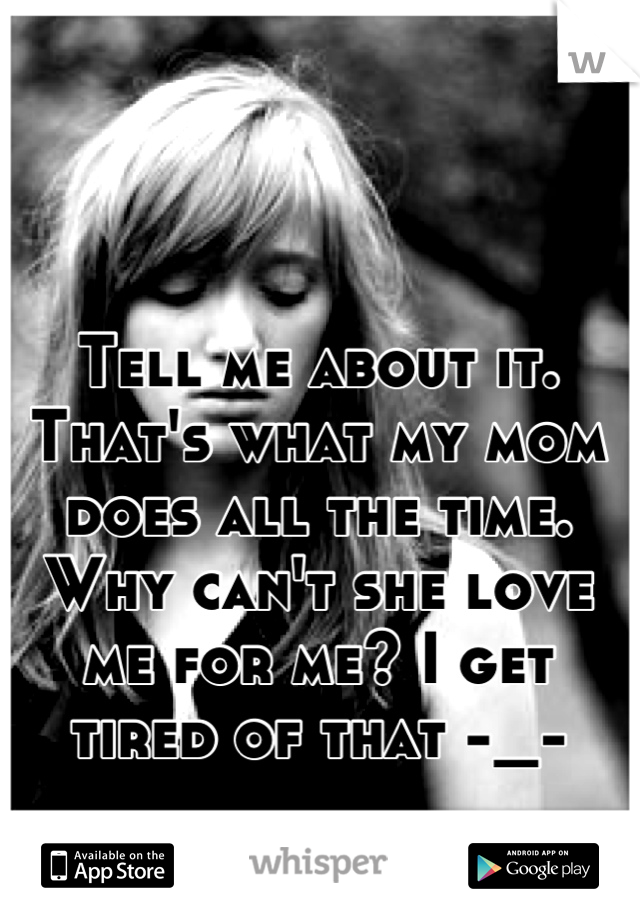 Tell me about it. That's what my mom
does all the time. Why can't she love me for me? I get tired of that -_-
