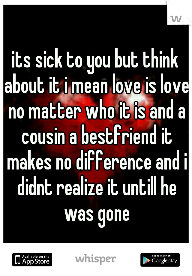 its sick to you but think about it i mean love is love no matter who it is and a cousin a bestfriend it makes no difference and i didnt realize it untill he was gone