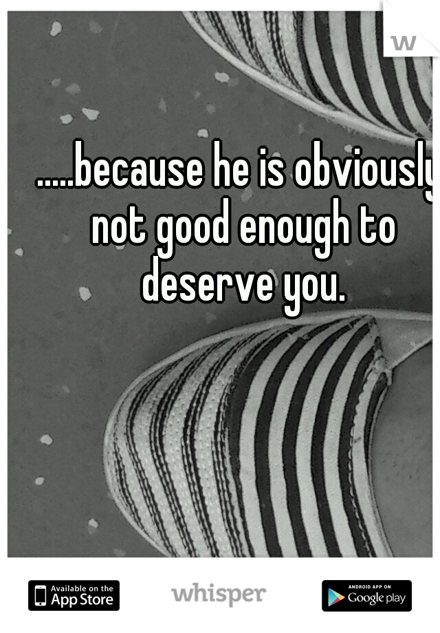 .....because he is obviously not good enough to deserve you.