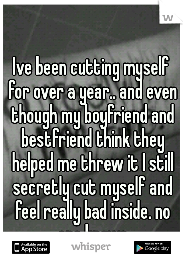 Ive been cutting myself for over a year.. and even though my boyfriend and bestfriend think they helped me threw it I still secretly cut myself and feel really bad inside. no one knows