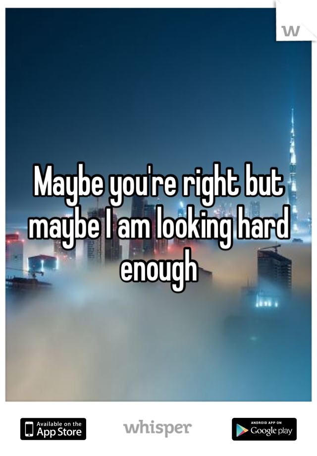 Maybe you're right but maybe I am looking hard enough