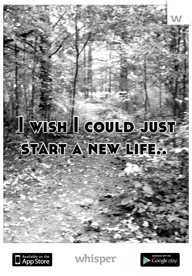 I wish I could just start a new life.. 