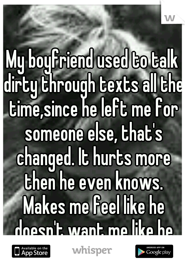 My boyfriend used to talk dirty through texts all the time,since he left me for someone else, that's changed. It hurts more then he even knows. Makes me feel like he doesn't want me like he did. 