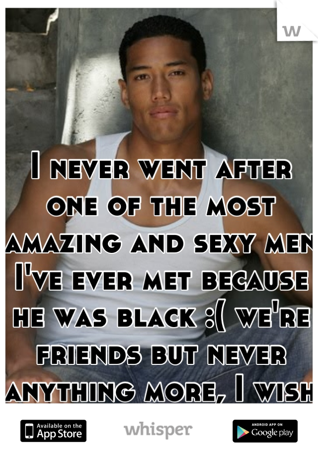 I never went after one of the most amazing and sexy men I've ever met because he was black :( we're friends but never anything more, I wish I could take it back