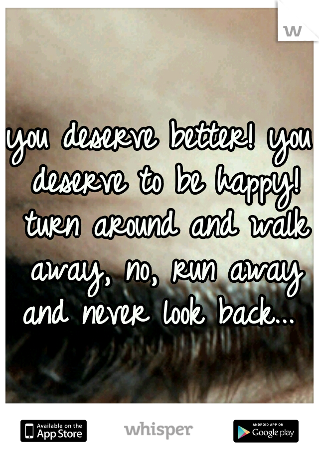 you deserve better! you deserve to be happy! turn around and walk away, no, run away and never look back... 