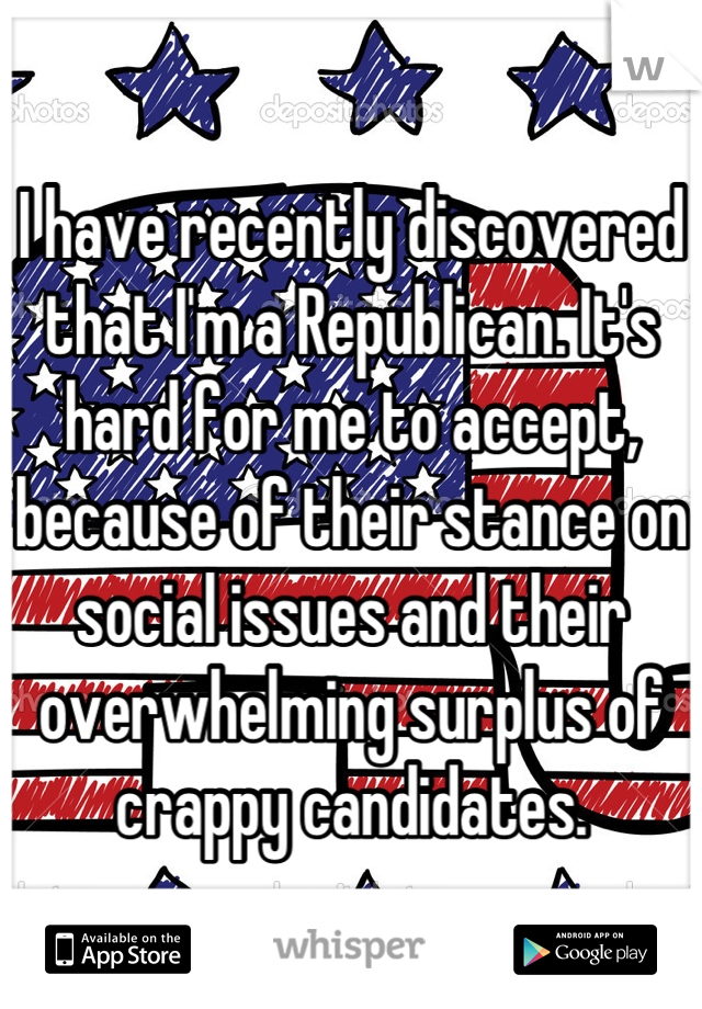 I have recently discovered that I'm a Republican. It's hard for me to accept, because of their stance on social issues and their overwhelming surplus of crappy candidates.