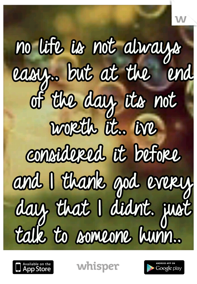no life is not always easy.. but at the  end of the day its not worth it.. ive considered it before and I thank god every day that I didnt. just talk to someone hunn.. 