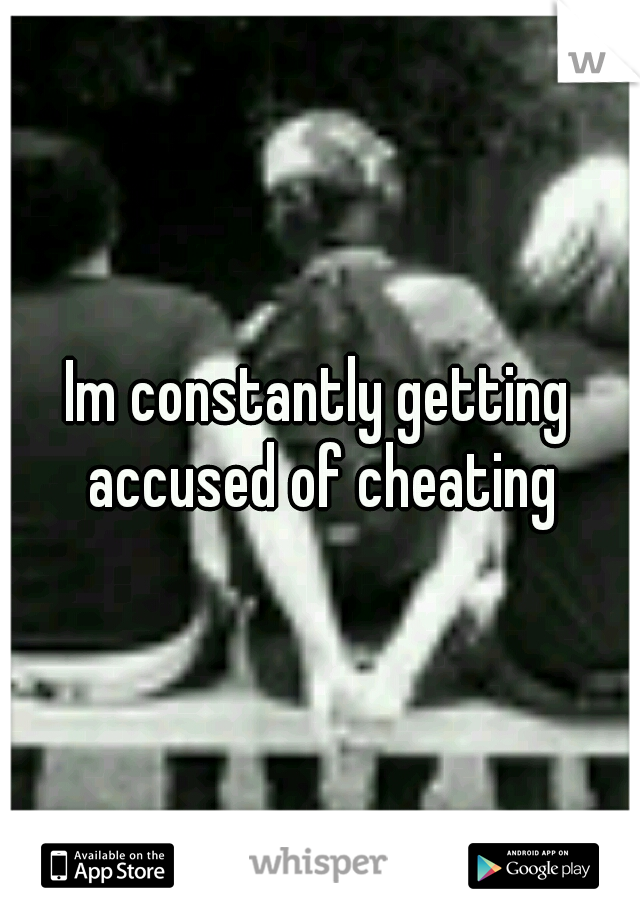 Im constantly getting accused of cheating