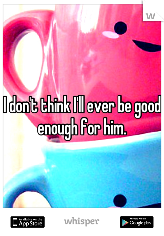 I don't think I'll ever be good enough for him.