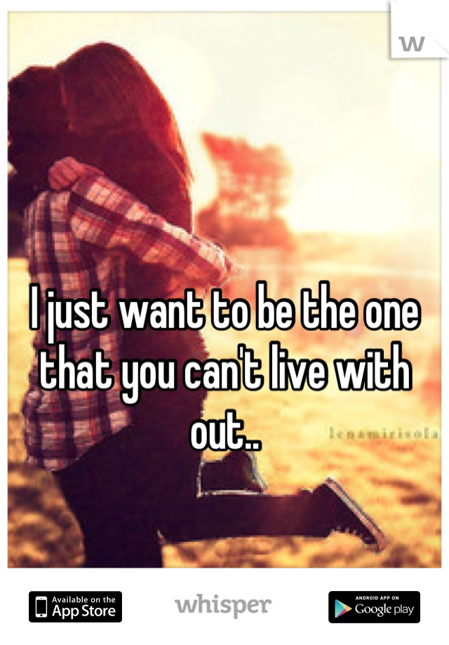I just want to be the one that you can't live with out..