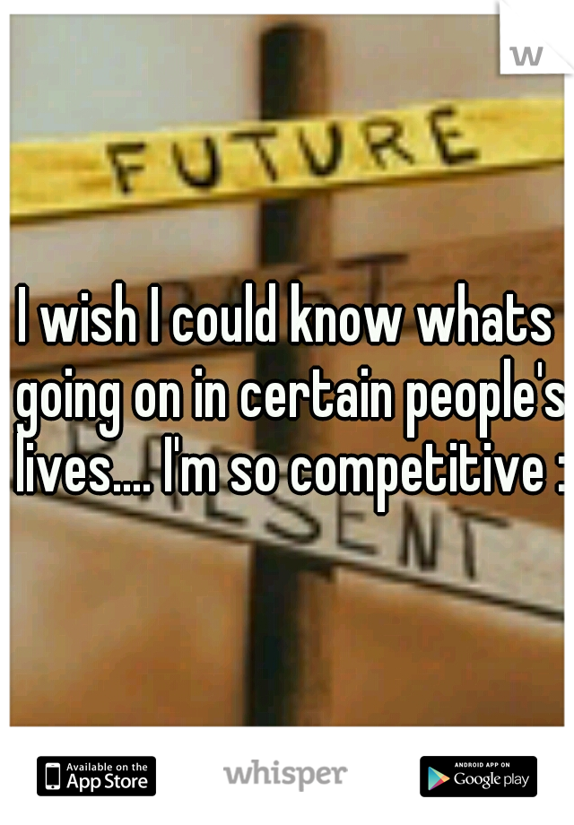 I wish I could know whats going on in certain people's lives.... I'm so competitive :/