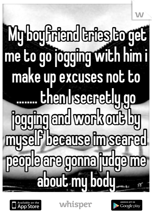  My boyfriend tries to get me to go jogging with him i make up excuses not to ........ then I secretly go jogging and work out by myself because im scared people are gonna judge me about my body