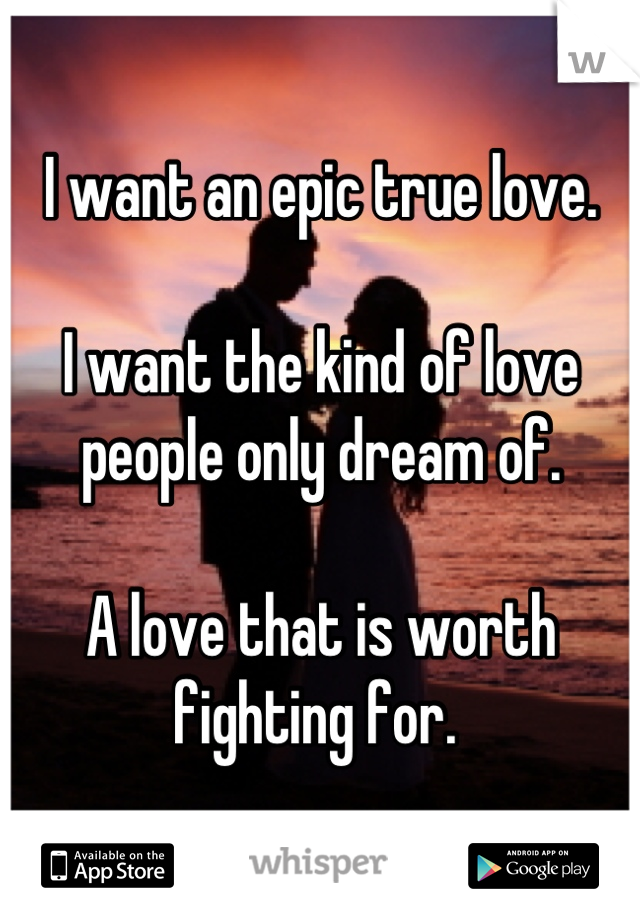 I want an epic true love.

I want the kind of love people only dream of. 

A love that is worth fighting for. 