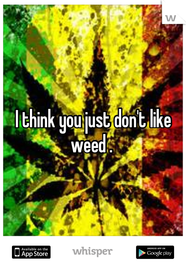 I think you just don't like weed . 