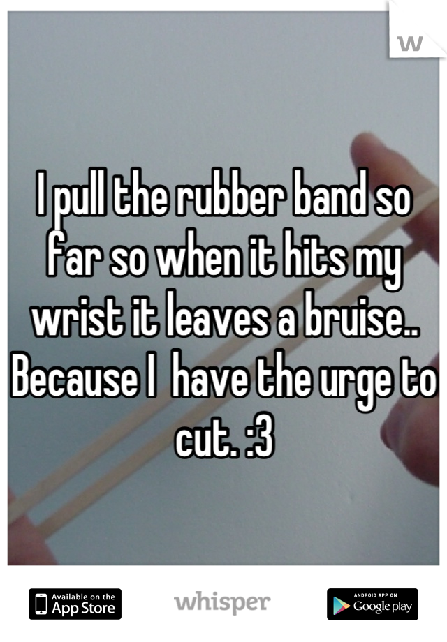 I pull the rubber band so far so when it hits my wrist it leaves a bruise.. Because I  have the urge to cut. :3