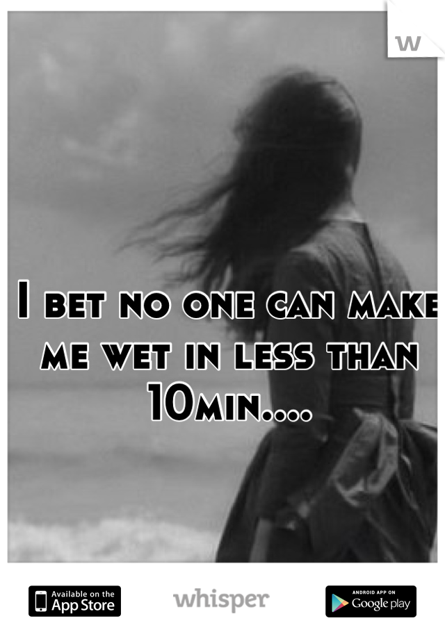 I bet no one can make me wet in less than 10min....