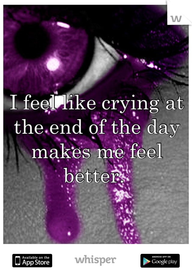 I feel like crying at the end of the day makes me feel better. 