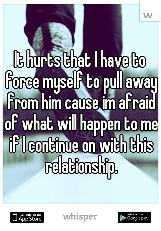 It hurts that I have to force myself to pull away from him cause im afraid of what will happen to me if I continue on with this relationship.