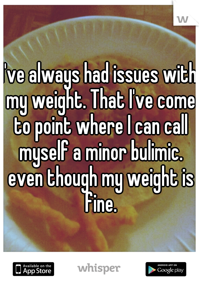 I've always had issues with my weight. That I've come to point where I can call myself a minor bulimic. even though my weight is fine.