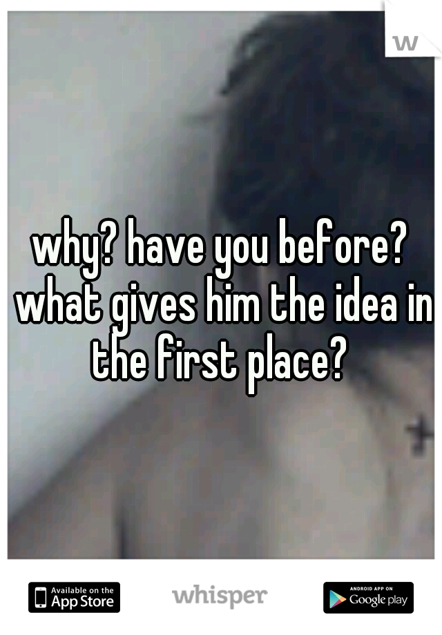 why? have you before? what gives him the idea in the first place? 