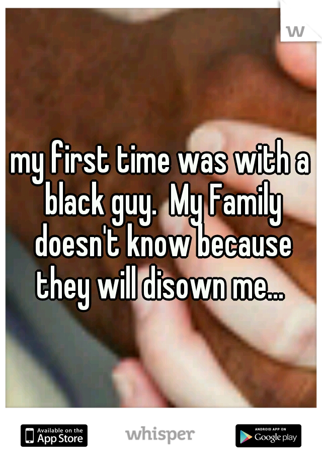 my first time was with a black guy.  My Family doesn't know because they will disown me... 