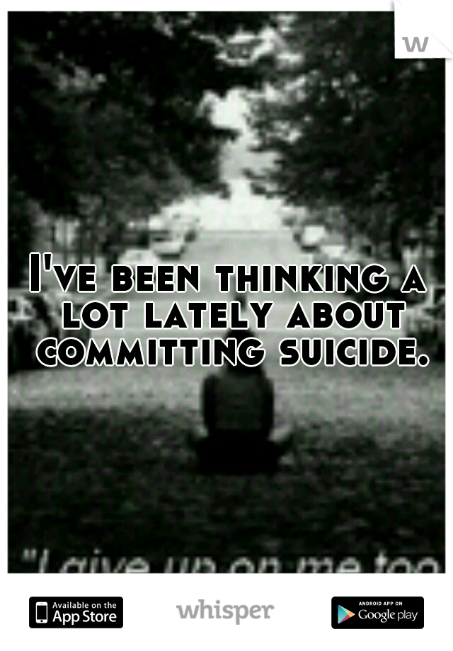 I've been thinking a lot lately about committing suicide.