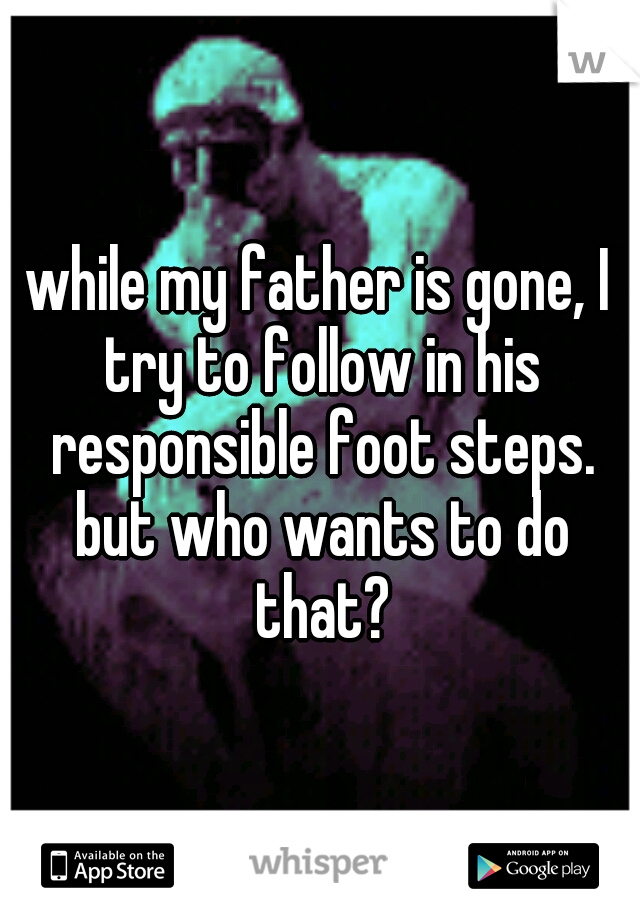 while my father is gone, I try to follow in his responsible foot steps. but who wants to do that?