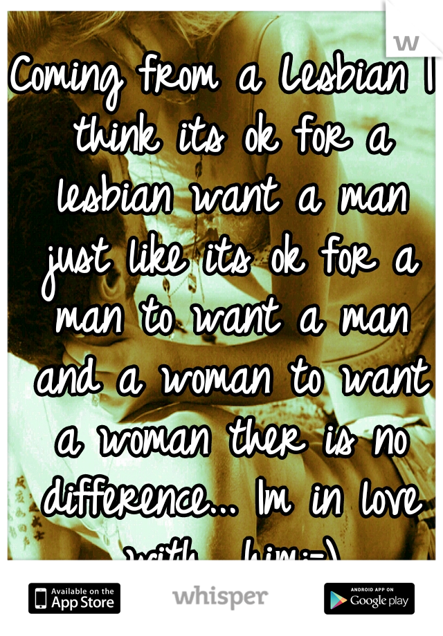 Coming from a Lesbian I think its ok for a lesbian want a man just like its ok for a man to want a man and a woman to want a woman ther is no difference... Im in love with  him:-)
