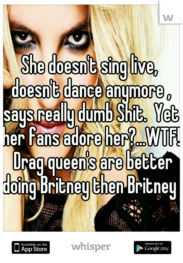 She doesn't sing live, doesn't dance anymore , says really dumb Shit.  Yet her fans adore her?...WTF!  Drag queen's are better doing Britney then Britney 