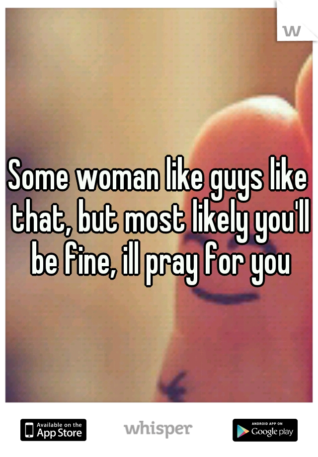 Some woman like guys like that, but most likely you'll be fine, ill pray for you