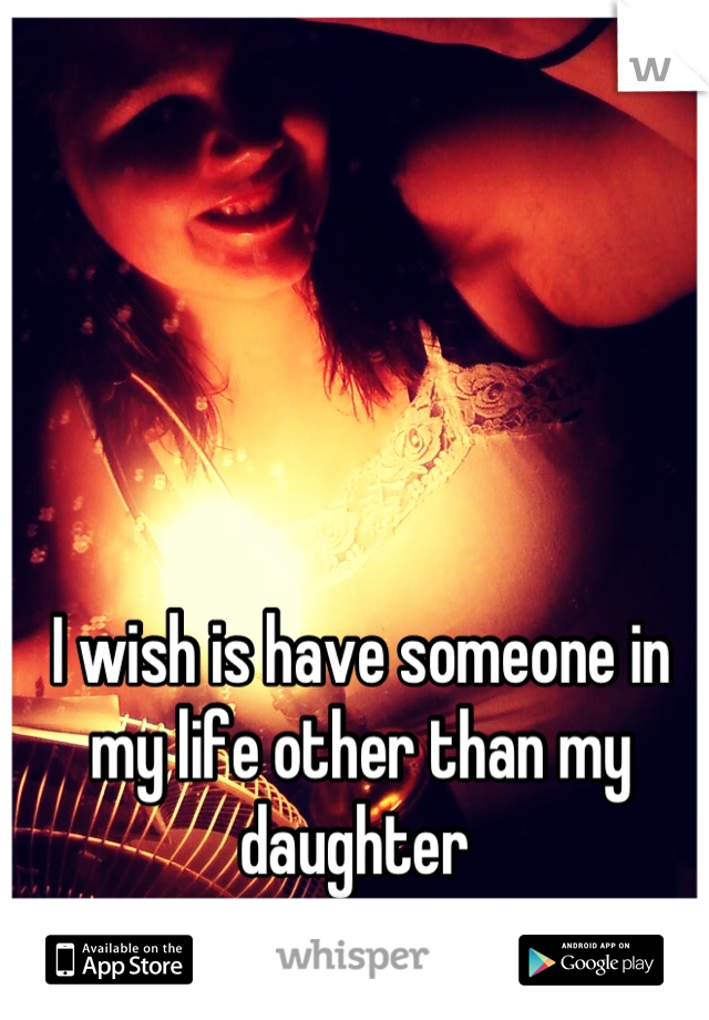 I wish is have someone in my life other than my daughter 