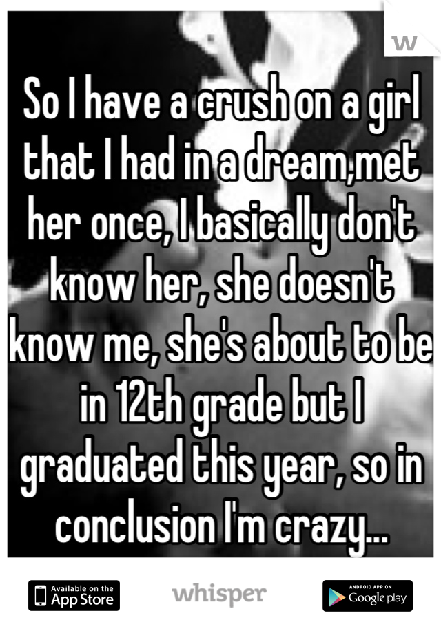 So I have a crush on a girl that I had in a dream,met her once, I basically don't know her, she doesn't know me, she's about to be in 12th grade but I graduated this year, so in conclusion I'm crazy...