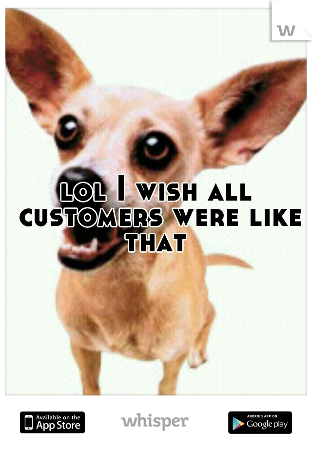 lol I wish all customers were like that 
