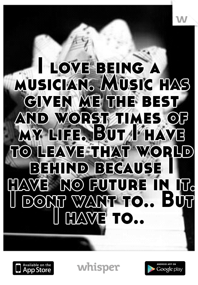 I love being a musician. Music has given me the best and worst times of my life. But I have to leave that world behind because I have  no future in it. I dont want to.. But I have to.. 