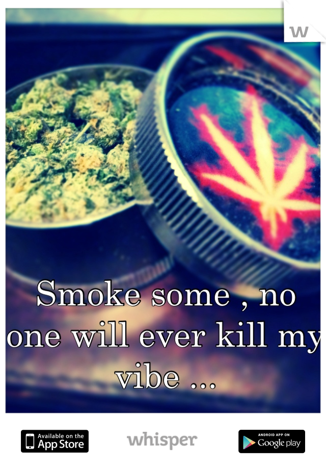 Smoke some , no one will ever kill my vibe ...